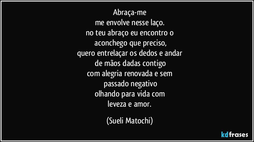 Abraça-me
me envolve nesse laço.
no teu abraço eu encontro o
 aconchego que preciso,
quero entrelaçar os dedos e andar
 de mãos dadas contigo
com alegria renovada e sem
 passado negativo
olhando para vida com
 leveza e amor. (Sueli Matochi)