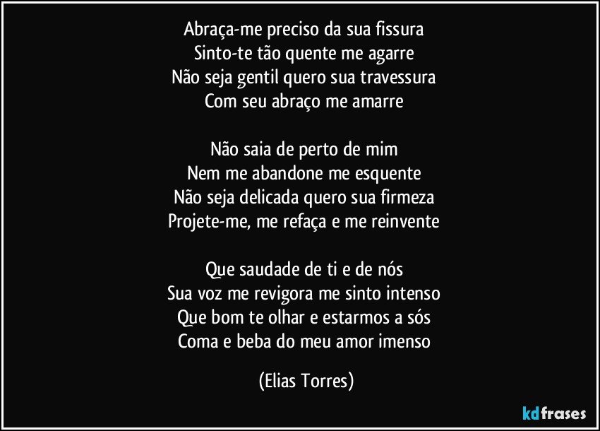 Abraça-me preciso da sua fissura 
Sinto-te tão quente me agarre 
Não seja gentil quero sua travessura  
Com seu abraço me amarre 

Não saia de perto de mim 
Nem me abandone me esquente 
Não seja delicada quero sua firmeza 
Projete-me, me refaça e me reinvente  
 
Que saudade de ti e de nós 
Sua voz me revigora me sinto intenso 
Que bom te olhar e estarmos a sós 
Coma e beba do meu amor imenso (Elias Torres)