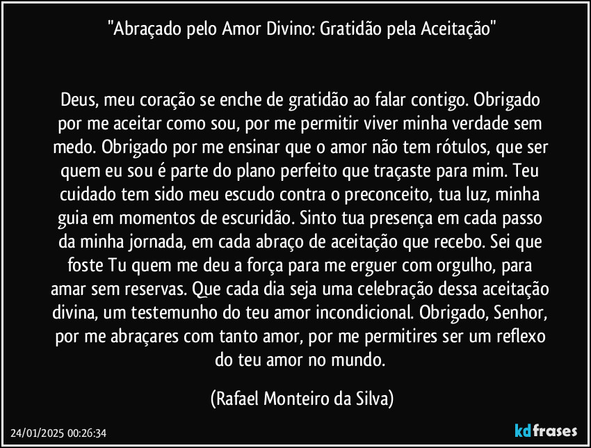 "Abraçado pelo Amor Divino: Gratidão pela Aceitação"


Deus, meu coração se enche de gratidão ao falar contigo. Obrigado por me aceitar como sou, por me permitir viver minha verdade sem medo. Obrigado por me ensinar que o amor não tem rótulos, que ser quem eu sou é parte do plano perfeito que traçaste para mim. Teu cuidado tem sido meu escudo contra o preconceito, tua luz, minha guia em momentos de escuridão. Sinto tua presença em cada passo da minha jornada, em cada abraço de aceitação que recebo. Sei que foste Tu quem me deu a força para me erguer com orgulho, para amar sem reservas. Que cada dia seja uma celebração dessa aceitação divina, um testemunho do teu amor incondicional. Obrigado, Senhor, por me abraçares com tanto amor, por me permitires ser um reflexo do teu amor no mundo. (Rafael Monteiro da Silva)