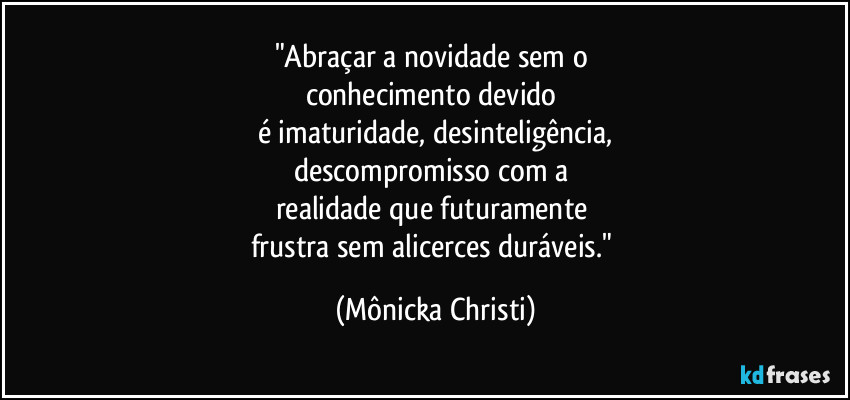 "Abraçar a novidade sem o 
conhecimento devido 
é imaturidade, desinteligência,
descompromisso com a 
realidade que futuramente 
frustra sem alicerces duráveis." (Mônicka Christi)