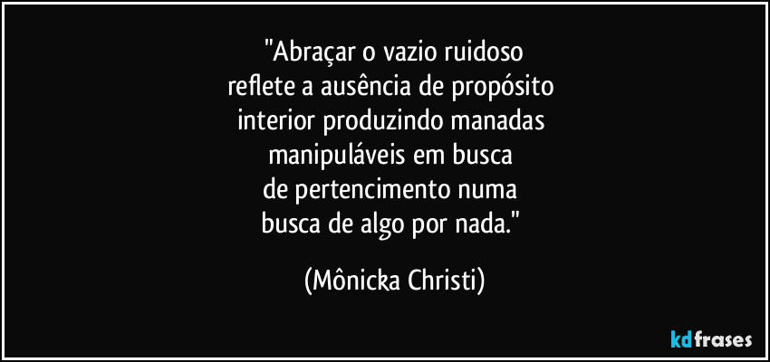 "Abraçar o vazio ruidoso
reflete a ausência de propósito 
interior produzindo manadas 
manipuláveis em busca 
de pertencimento numa 
busca de algo por nada." (Mônicka Christi)
