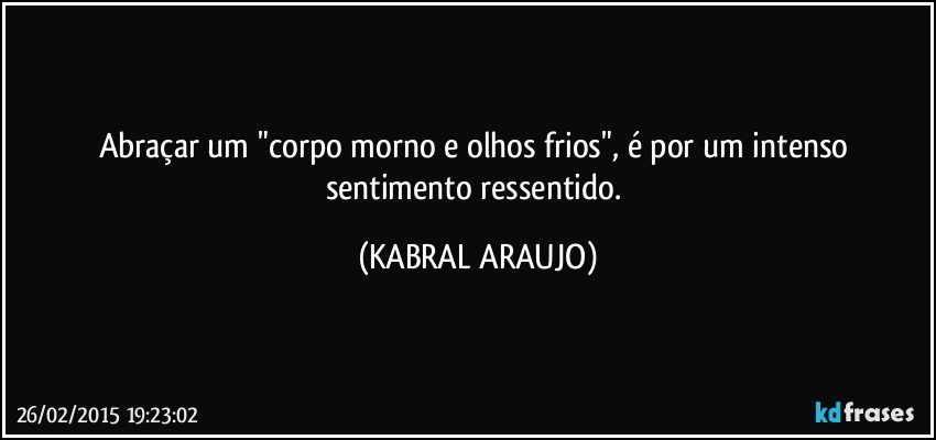 Abraçar um "corpo morno e olhos frios", é por um intenso sentimento ressentido. (KABRAL ARAUJO)