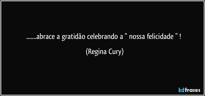 ...abrace a gratidão celebrando a  " nossa felicidade " ! (Regina Cury)