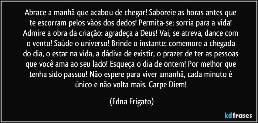 Abrace a manhã que acabou de chegar! Saboreie as horas antes que te escorram pelos vãos dos dedos! Permita-se: sorria para a vida!  Admire a obra da criação: agradeça a Deus! Vai, se atreva, dance com o vento! Saúde o universo! Brinde o instante: comemore a chegada do dia, o estar na vida, a dádiva de existir, o prazer de ter as pessoas que você ama ao seu lado! Esqueça o dia de ontem! Por melhor que tenha sido passou! Não espere para viver amanhã, cada minuto é único e não volta mais. Carpe Diem! (Edna Frigato)