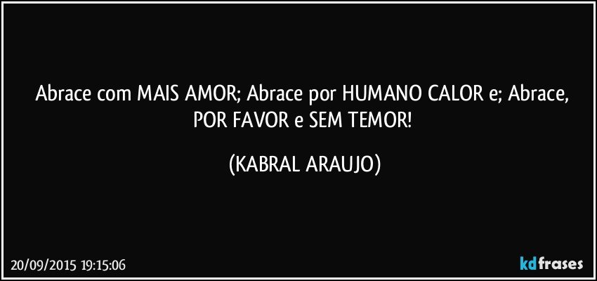 Abrace com MAIS AMOR; Abrace por HUMANO CALOR e; Abrace, POR FAVOR e SEM TEMOR! (KABRAL ARAUJO)