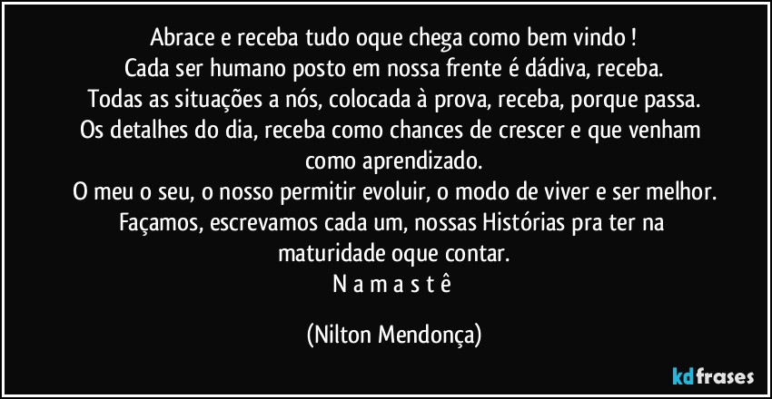 Abrace e receba tudo oque chega como bem vindo !
Cada ser humano posto em nossa frente é dádiva, receba.
Todas as situações a nós, colocada à prova, receba, porque passa.
Os detalhes do dia, receba como chances de crescer e que venham como aprendizado.
O meu o seu, o nosso permitir evoluir, o modo de viver e ser melhor.
Façamos, escrevamos cada um, nossas Histórias pra ter na maturidade oque contar.
N a m a s t ê (Nilton Mendonça)