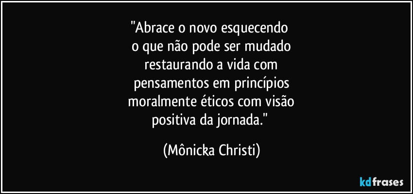 "Abrace o novo esquecendo 
o que não pode ser mudado
 restaurando a vida com 
pensamentos em princípios
 moralmente éticos com visão 
positiva da jornada." (Mônicka Christi)