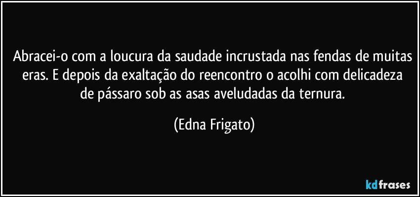 Abracei-o com a loucura da saudade incrustada nas fendas de muitas eras. E depois da exaltação do reencontro o acolhi com  delicadeza de pássaro sob as asas aveludadas da ternura. (Edna Frigato)