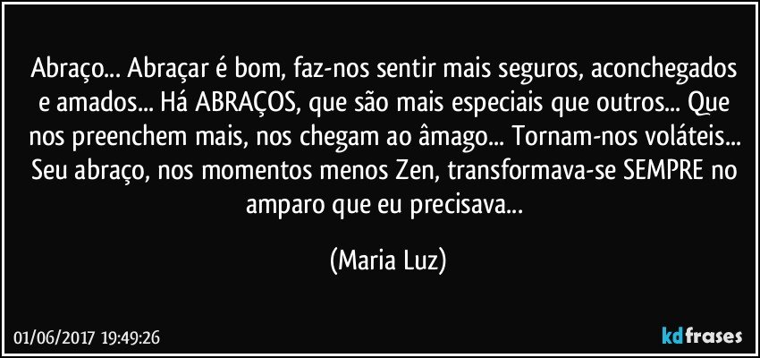 Abraço... Abraçar é bom, faz-nos sentir mais seguros, aconchegados e amados... Há ABRAÇOS, que são mais especiais que outros... Que nos preenchem mais, nos chegam ao âmago... Tornam-nos voláteis... Seu abraço, nos momentos menos Zen, transformava-se SEMPRE no amparo que eu precisava... (Maria Luz)