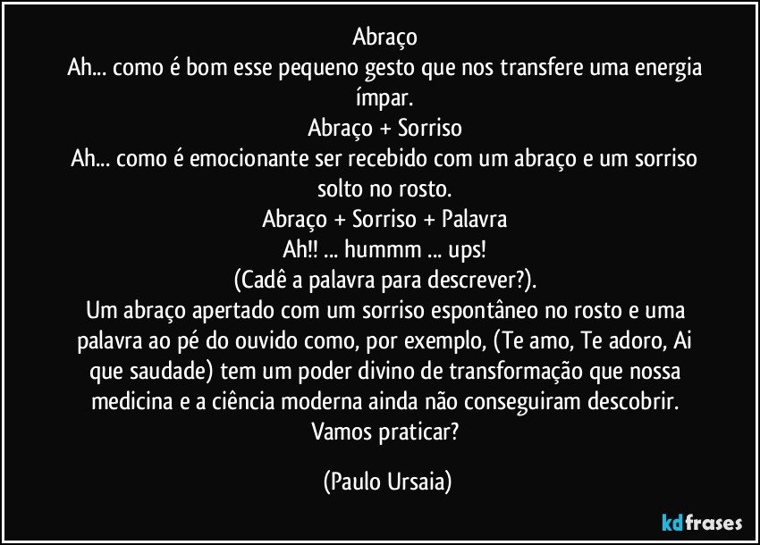 Abraço 
Ah... como é bom esse pequeno gesto que nos transfere uma energia ímpar. 
Abraço + Sorriso 
Ah... como é emocionante ser recebido com um abraço e um sorriso solto no rosto. 
Abraço + Sorriso + Palavra 
Ah!! ... hummm ... ups! 
(Cadê a palavra para descrever?). 
Um abraço apertado com um sorriso espontâneo no rosto e uma palavra ao pé do ouvido como, por exemplo, (Te amo, Te adoro, Ai que saudade) tem um poder divino de transformação que nossa medicina e a ciência moderna ainda não conseguiram descobrir. 
Vamos praticar? (Paulo Ursaia)