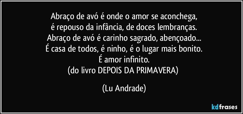 Abraço de avó é onde o amor se aconchega,
é repouso da infância, de doces lembranças.
Abraço de avó é carinho sagrado, abençoado...
É casa de todos, é ninho, é o lugar mais bonito.
É amor infinito.
(do livro DEPOIS DA PRIMAVERA) (Lu Andrade)
