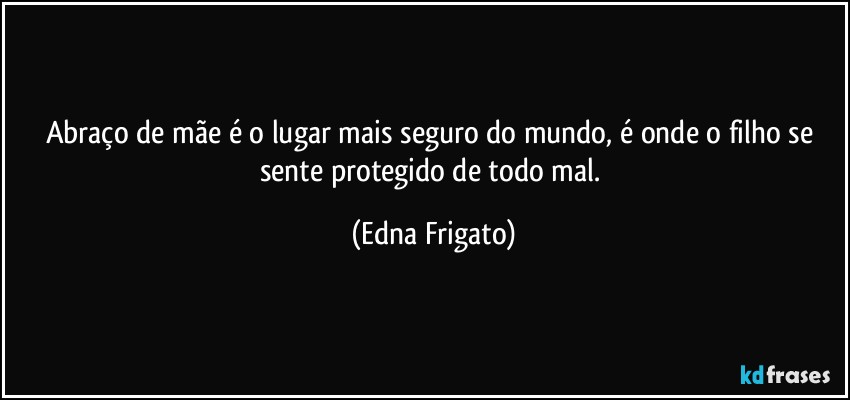 Abraço de mãe é o lugar mais seguro do mundo, é onde o filho se sente protegido de todo mal. (Edna Frigato)