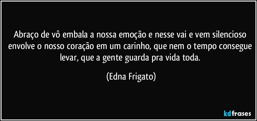 Abraço de vô embala a nossa emoção e nesse vai e vem silencioso envolve o nosso coração em um carinho, que nem o tempo consegue levar, que a gente guarda pra vida toda. (Edna Frigato)