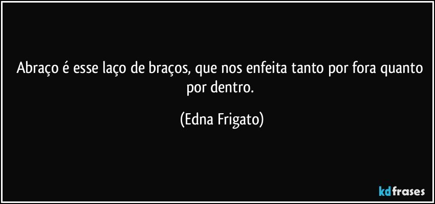 Abraço é esse laço de braços, que nos enfeita tanto por fora quanto por dentro. (Edna Frigato)