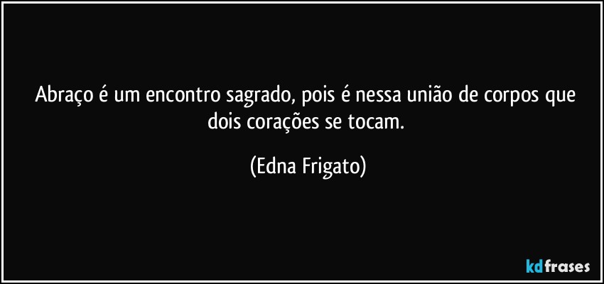 Abraço é um encontro sagrado, pois é nessa união de corpos que dois corações se tocam. (Edna Frigato)