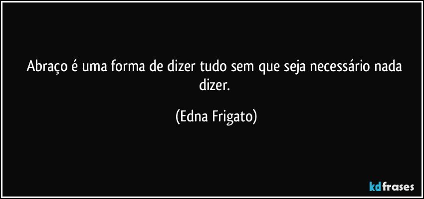 Abraço é uma forma de dizer tudo sem que seja necessário nada dizer. (Edna Frigato)