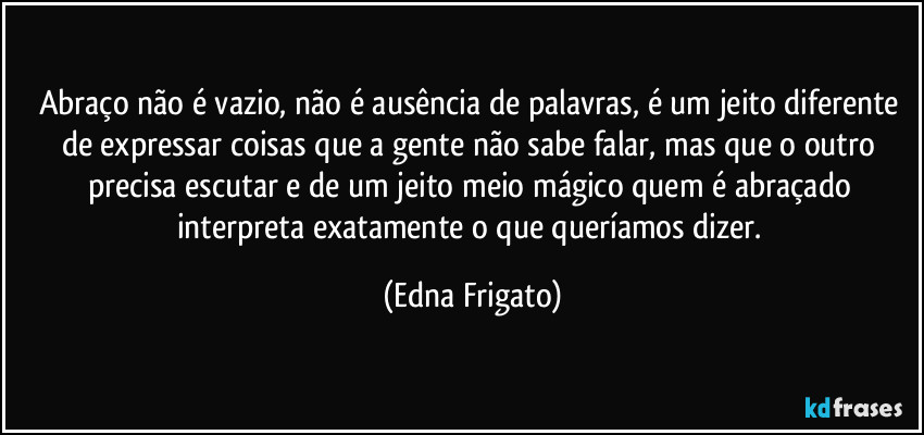 Abraço não é vazio, não é ausência de palavras,  é um jeito diferente de expressar coisas que a gente não sabe falar, mas que o outro precisa escutar e de um jeito meio mágico quem é abraçado interpreta exatamente o que queríamos dizer. (Edna Frigato)