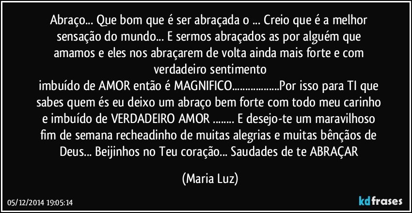 Abraço... Que bom que é ser abraçada/o ... Creio que é a melhor sensação do mundo... E sermos abraçados/as por alguém que amamos e eles nos abraçarem de volta ainda mais forte e com verdadeiro sentimento
imbuído de AMOR então é MAGNIFICO...Por isso para TI que sabes quem és eu deixo um abraço bem forte com todo meu carinho e imbuído de VERDADEIRO AMOR  ... E desejo-te um maravilhoso fim de semana recheadinho de muitas alegrias e muitas bênçãos  de Deus... Beijinhos no Teu coração... Saudades de te ABRAÇAR (Maria Luz)