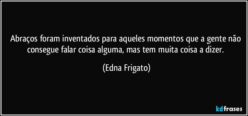 Abraços foram inventados para aqueles momentos que a gente não consegue falar coisa alguma, mas tem muita coisa a dizer. (Edna Frigato)