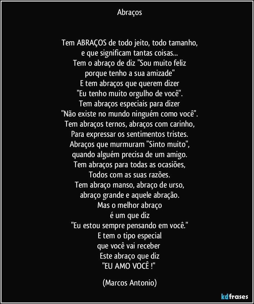 Abraços


Tem ABRAÇOS de todo jeito, todo tamanho,
e que significam tantas coisas...
Tem o abraço de diz "Sou muito feliz
porque tenho a sua amizade"
E tem abraços que querem dizer
"Eu tenho muito orgulho de você".
Tem abraços especiais para dizer
"Não existe no mundo ninguém como você".
Tem abraços ternos, abraços com carinho,
Para expressar os sentimentos tristes.
Abraços que murmuram "Sinto muito",
quando alguém precisa de um amigo.
Tem abraços para todas as ocasiões,
Todos com as suas razões.
Tem abraço manso, abraço de urso,
abraço grande e aquele abração.
Mas o melhor abraço
é um que diz
"Eu estou sempre pensando em você."
E tem o tipo especial
que você vai receber 
Este abraço que diz
"EU AMO VOCÊ !" (Marcos Antonio)