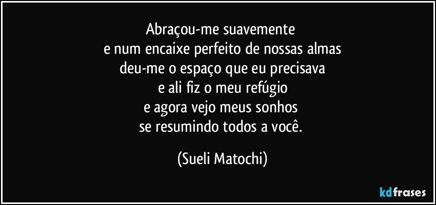 Abraçou-me suavemente 
e num encaixe perfeito de nossas almas
deu-me o espaço que eu precisava
e ali fiz o meu refúgio
e agora vejo meus sonhos 
se resumindo todos a você. (Sueli Matochi)