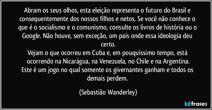 Abram os seus olhos, esta eleição representa o futuro do Brasil e consequentemente dos nossos filhos e netos. Se você não conhece o que é o socialismo e o comunismo, consulte os livros de história ou o Google. Não houve, sem exceção, um país onde essa ideologia deu certo.
Vejam o que ocorreu em Cuba e, em pouquíssimo tempo, está ocorrendo na Nicarágua, na Venezuela, no Chile e na Argentina.
Este é um jogo no qual somente os givernantes ganham e todos os demais perdem. (Sebastião Wanderley)