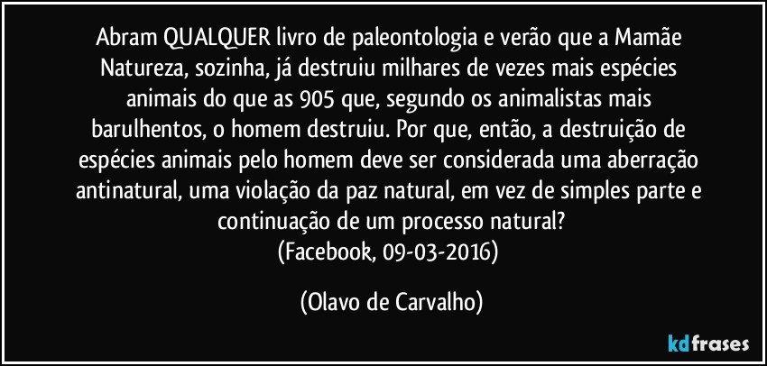 Abram QUALQUER livro de paleontologia e verão que a Mamãe Natureza, sozinha, já destruiu milhares de vezes mais espécies animais do que as 905 que, segundo os animalistas mais barulhentos, o homem destruiu. Por que, então, a destruição de espécies animais pelo homem deve ser considerada uma aberração antinatural, uma violação da paz natural, em vez de simples parte e continuação de um processo natural?
(Facebook, 09-03-2016) (Olavo de Carvalho)