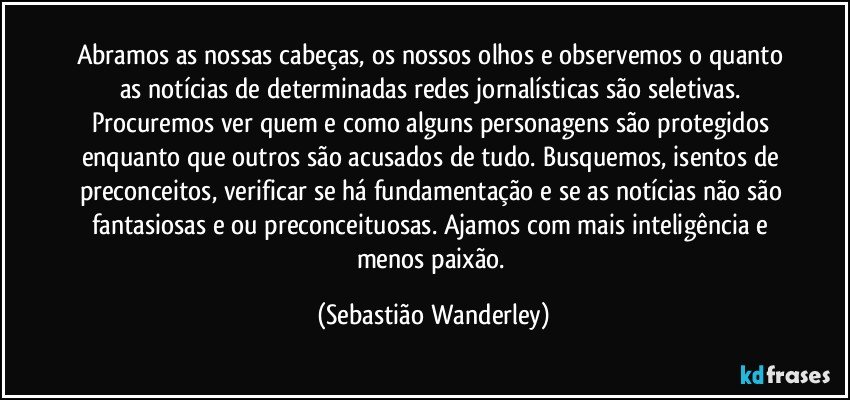 Abramos as nossas cabeças, os nossos olhos e observemos o quanto as notícias de determinadas redes jornalísticas são seletivas. Procuremos ver quem e como alguns personagens são protegidos enquanto que outros são acusados de tudo. Busquemos, isentos de preconceitos, verificar se há fundamentação e se as notícias não são fantasiosas e/ou preconceituosas. Ajamos com mais inteligência e menos paixão. (Sebastião Wanderley)