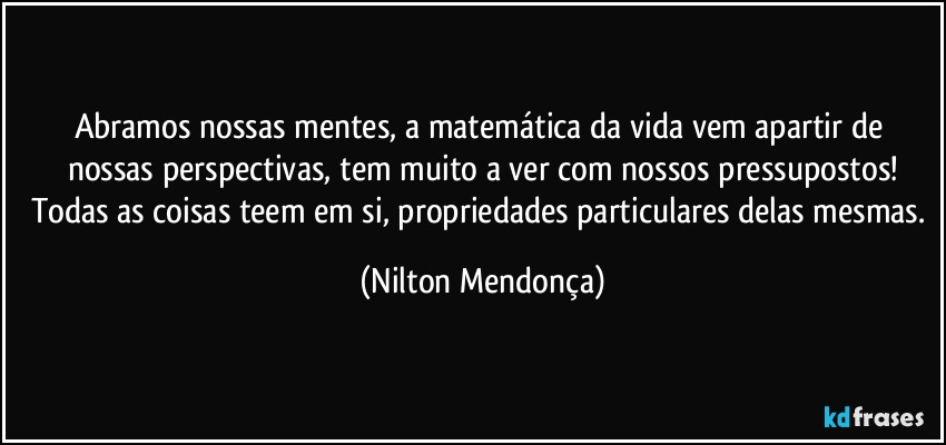 Abramos nossas mentes, a matemática da vida vem apartir de nossas perspectivas, tem muito a ver com nossos pressupostos!
Todas as coisas teem em si, propriedades particulares delas mesmas. (Nilton Mendonça)