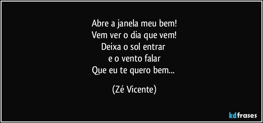 Abre a janela meu bem!
Vem ver o dia que vem!
Deixa o sol entrar 
e o vento falar
Que eu te quero bem... (Zé Vicente)