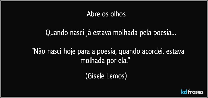 Abre os olhos

                    Quando nasci já estava molhada pela poesia...

           "Não nasci hoje para a poesia, quando acordei, estava    molhada por ela." (Gisele Lemos)