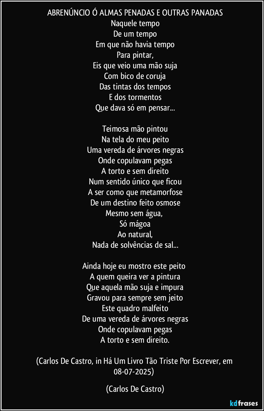 ABRENÚNCIO Ó ALMAS PENADAS E OUTRAS PANADAS
Naquele tempo
De um tempo
Em que não havia tempo
Para pintar,
Eis que veio uma mão suja
Com bico de coruja
Das tintas dos tempos
E dos tormentos
Que dava só em pensar...

Teimosa mão pintou
Na tela do meu peito
Uma vereda de árvores negras
Onde copulavam pegas
A torto e sem direito
Num sentido único que ficou
A ser como que metamorfose
De um destino feito osmose
Mesmo sem água, 
Só mágoa
Ao natural,
Nada de solvências de sal...

Ainda hoje eu mostro este peito 
A quem queira ver a pintura
Que aquela mão suja e impura
Gravou para sempre sem jeito
Este quadro malfeito
De uma vereda de árvores negras
Onde copulavam pegas
A torto e sem direito.

(Carlos De Castro, in Há Um Livro Tão Triste Por Escrever, em 08-07-2025) (Carlos De Castro)