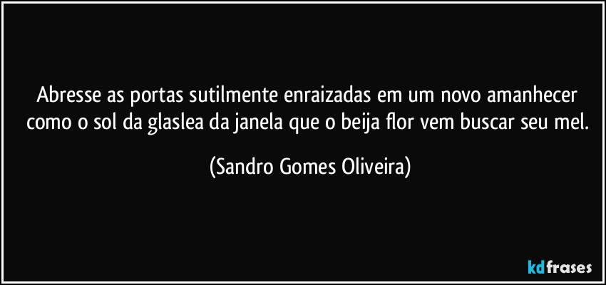 Abresse as portas sutilmente enraizadas em um novo amanhecer como o sol da glaslea da janela que o beija flor vem buscar seu mel. (Sandro Gomes Oliveira)