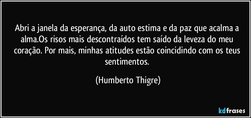 Abri a janela da esperança, da auto estima e da paz que acalma a alma.Os risos mais descontraídos tem saído da leveza do meu coração. Por mais, minhas atitudes estão coincidindo com os teus sentimentos. (Humberto Thigre)