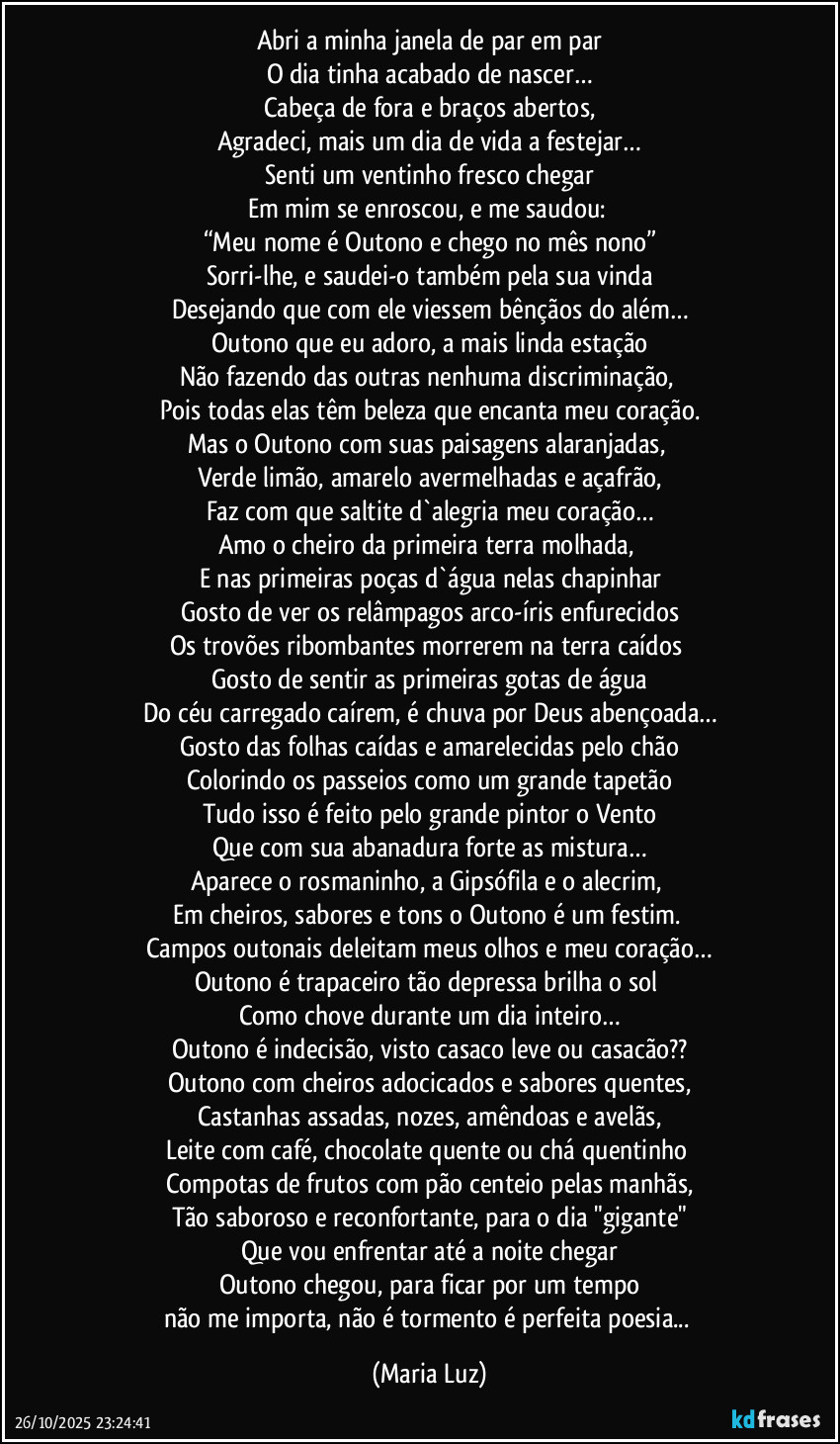 Abri a minha janela de par em par
O dia tinha acabado de nascer…
Cabeça de fora e braços abertos,
Agradeci, mais um dia de vida a festejar…
Senti um ventinho fresco chegar
Em mim se enroscou, e me saudou: 
“Meu nome é Outono e chego no mês nono”
Sorri-lhe, e saudei-o também pela sua vinda
Desejando que com ele viessem bênçãos do além…
Outono que eu adoro, a mais linda estação
Não fazendo das outras nenhuma discriminação, 
Pois todas elas têm beleza que encanta meu coração.
Mas o Outono com suas paisagens alaranjadas, 
Verde limão, amarelo avermelhadas e açafrão,
Faz com que saltite d`alegria meu coração…
Amo o cheiro da primeira terra molhada, 
E nas primeiras poças d`água nelas chapinhar
Gosto de ver os relâmpagos arco-íris enfurecidos
Os trovões ribombantes morrerem na terra caídos 
Gosto de sentir as primeiras gotas de água
Do céu carregado caírem, é chuva por Deus abençoada…
Gosto das folhas caídas e amarelecidas pelo chão
Colorindo os passeios como um grande tapetão
Tudo isso é feito pelo grande pintor o Vento
Que com sua abanadura forte as mistura…
Aparece o rosmaninho, a Gipsófila e o alecrim, 
Em cheiros, sabores e tons o Outono é um festim. 
Campos outonais deleitam meus olhos e meu coração…
Outono é trapaceiro tão depressa brilha o sol 
Como chove durante um dia inteiro…
Outono é indecisão, visto casaco leve ou casacão??
Outono com cheiros adocicados e sabores quentes,
Castanhas assadas, nozes, amêndoas e avelãs,
Leite com café, chocolate quente ou chá quentinho 
Compotas de frutos com pão centeio pelas manhãs,
Tão saboroso e reconfortante, para o dia "gigante"
Que vou enfrentar até a noite chegar
Outono chegou, para ficar por um tempo
não me importa, não é tormento é perfeita poesia... (Maria Luz)