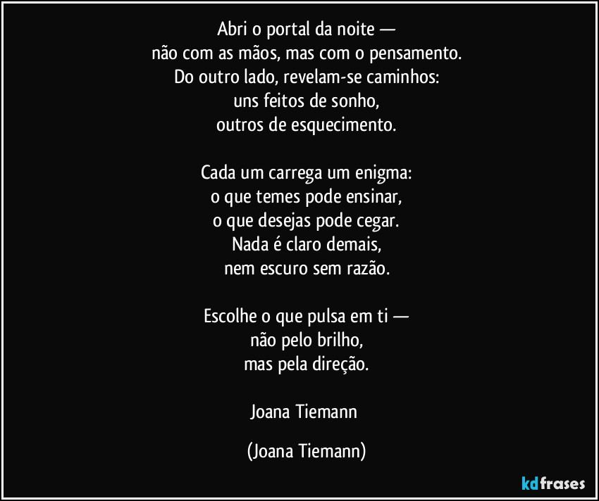 Abri o portal da noite —
não com as mãos, mas com o pensamento.
Do outro lado, revelam-se caminhos:
uns feitos de sonho,
outros de esquecimento.

Cada um carrega um enigma:
o que temes pode ensinar,
o que desejas pode cegar.
Nada é claro demais,
nem escuro sem razão.

Escolhe o que pulsa em ti —
não pelo brilho,
mas pela direção.

Joana Tiemann (Joana Tiemann)