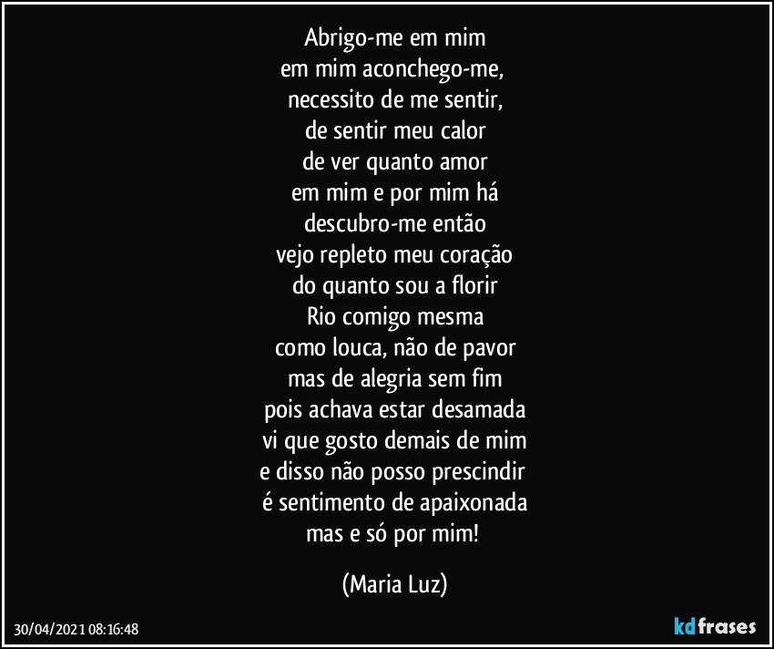 Abrigo-me em mim
em mim aconchego-me, 
necessito de me sentir,
de sentir meu calor
de ver quanto amor
em mim e por mim há
descubro-me então
vejo repleto meu coração
do quanto sou a florir
Rio comigo mesma
como louca, não de pavor
mas de alegria sem fim
pois achava estar desamada
vi que gosto demais de mim
e disso não posso prescindir 
é sentimento de apaixonada
mas e só por mim! (Maria Luz)