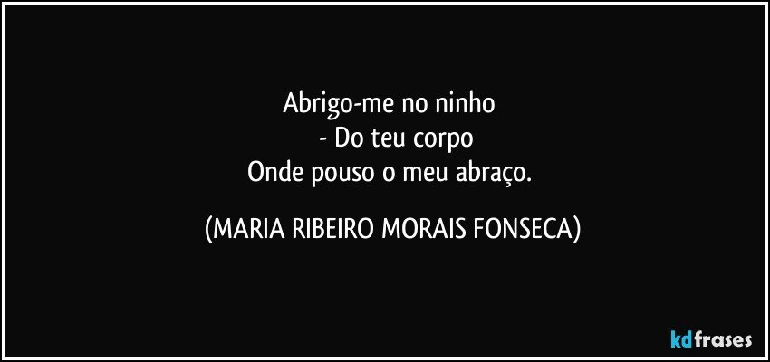 Abrigo-me no ninho 
    - Do teu corpo
Onde pouso o meu abraço. (MARIA RIBEIRO MORAIS FONSECA)