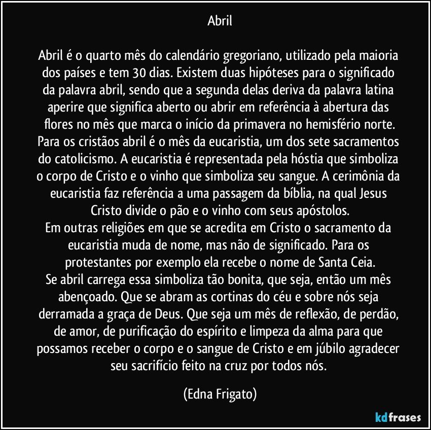 Abril

Abril é o quarto mês do calendário gregoriano, utilizado pela maioria dos países e tem 30 dias. Existem duas hipóteses para o significado da palavra abril, sendo que a segunda delas deriva da palavra latina aperire que significa aberto ou abrir em referência à abertura das flores no mês que marca o início da primavera no hemisfério norte.
Para os cristãos abril é o mês da eucaristia, um dos sete sacramentos do catolicismo. A eucaristia é representada pela hóstia que simboliza o corpo de Cristo e o vinho que simboliza seu sangue. A cerimônia da eucaristia faz referência a uma passagem da bíblia, na qual Jesus Cristo divide o pão e o vinho com seus apóstolos.
Em outras religiões em que se acredita em Cristo o sacramento da eucaristia muda de nome, mas não de significado. Para os protestantes por exemplo ela recebe o nome de Santa Ceia.
Se abril carrega essa simboliza tão bonita, que seja, então um mês abençoado. Que se abram as cortinas do céu e sobre nós seja derramada a graça de Deus. Que seja um mês de reflexão, de perdão, de amor, de purificação do espírito e limpeza da alma para que possamos receber o corpo e o sangue de Cristo e em júbilo agradecer seu sacrifício feito na cruz por todos nós. (Edna Frigato)