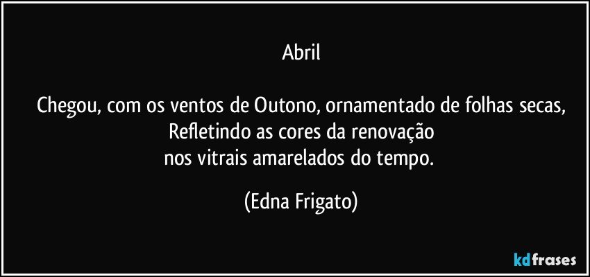 Abril

Chegou, com os ventos de Outono, ornamentado de folhas secas,
Refletindo as cores da renovação
nos vitrais amarelados do tempo. (Edna Frigato)