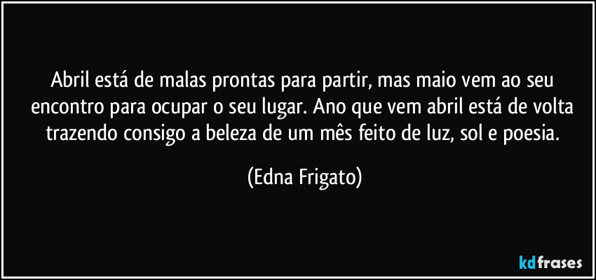 Abril está de malas prontas para partir, mas maio vem ao seu encontro para ocupar o seu lugar. Ano que vem abril está de volta trazendo consigo a beleza de um mês  feito de luz, sol e poesia. (Edna Frigato)