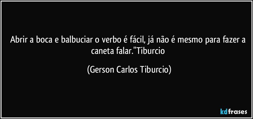 Abrir a boca e balbuciar o verbo é fácil, já não é mesmo para fazer a caneta falar."Tiburcio (Gerson Carlos Tiburcio)