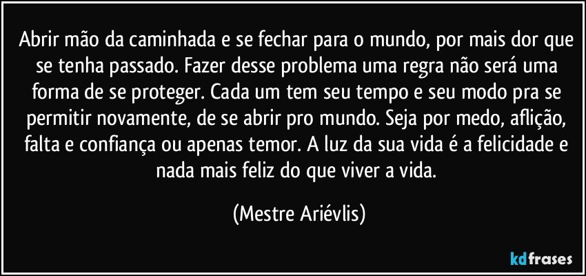 Abrir mão da caminhada e se fechar para o mundo, por mais dor que se tenha passado. Fazer desse problema uma regra não será uma forma de se proteger. Cada um tem seu tempo e seu modo pra se permitir novamente, de se abrir pro mundo. Seja por medo, aflição, falta e confiança ou apenas temor. A luz da sua vida é a felicidade e nada mais feliz do que viver a vida. (Mestre Ariévlis)