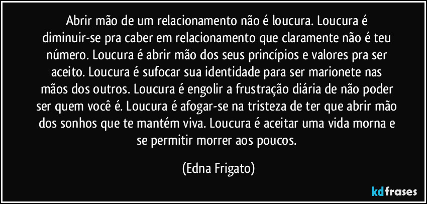 Abrir mão de um relacionamento não é loucura. Loucura é diminuir-se pra caber em relacionamento que claramente não é teu número. Loucura é abrir mão dos seus princípios e valores pra ser aceito. Loucura é sufocar sua identidade para ser marionete nas mãos dos outros. Loucura é engolir a frustração diária de não poder ser quem você é. Loucura é afogar-se na tristeza de ter que abrir mão dos sonhos que te mantém viva. Loucura é aceitar uma vida morna e se permitir morrer aos poucos. (Edna Frigato)