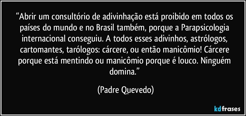 “Abrir um consultório de adivinhação está proibido em todos os países do mundo e no Brasil também, porque a Parapsicologia internacional conseguiu. A todos esses adivinhos, astrólogos, cartomantes, tarólogos: cárcere, ou então manicômio! Cárcere porque está mentindo ou manicômio porque é louco. Ninguém domina.” (Padre Quevedo)