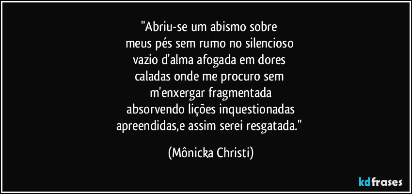 "Abriu-se um abismo sobre 
meus pés sem rumo no silencioso 
vazio d'alma afogada em dores 
caladas onde me procuro sem 
m'enxergar fragmentada
 absorvendo lições inquestionadas 
apreendidas,e assim serei resgatada." (Mônicka Christi)