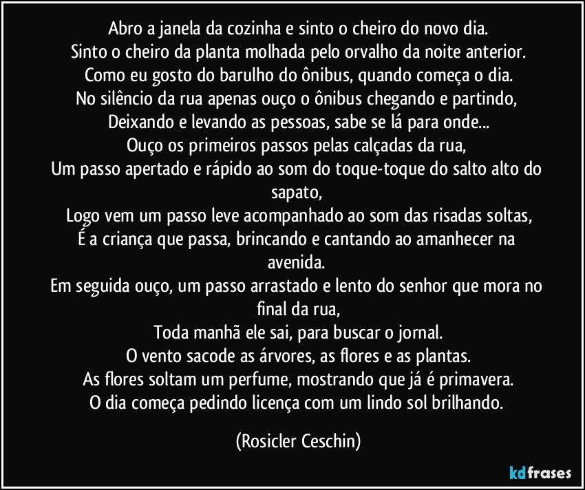 Abro a janela da cozinha e sinto o cheiro do novo dia.
Sinto o cheiro da planta molhada pelo orvalho da noite anterior.
Como eu gosto do barulho do ônibus, quando começa o dia.
No silêncio da rua apenas ouço o ônibus chegando e partindo, 
Deixando e levando as pessoas, sabe se lá para onde...
Ouço os primeiros passos pelas calçadas da rua, 
Um passo apertado e rápido ao som do toque-toque do salto alto do sapato, 
Logo vem um passo leve acompanhado ao som das risadas soltas,
É a criança que passa, brincando e cantando ao amanhecer na avenida. 
Em seguida ouço, um passo arrastado e lento do senhor que mora no final da rua,
Toda manhã ele sai, para buscar o jornal.
O vento sacode as árvores, as flores e as plantas.
As flores soltam um perfume, mostrando que já é primavera.
O dia começa pedindo licença com um lindo sol brilhando. (Rosicler Ceschin)