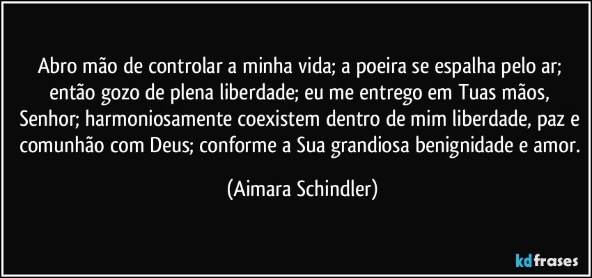 Abro mão de controlar a minha vida; a poeira se espalha pelo ar; então gozo de plena liberdade; eu me entrego em Tuas mãos, Senhor; harmoniosamente coexistem dentro de mim liberdade, paz e comunhão com Deus; conforme a Sua grandiosa benignidade e amor. (Aimara Schindler)