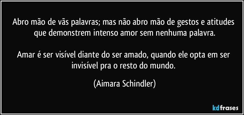 Abro  mão de vãs palavras; mas não abro mão de gestos e atitudes que demonstrem intenso amor sem nenhuma palavra.

Amar é ser visível diante do ser amado, quando ele opta em ser invisível pra o resto do mundo. (Aimara Schindler)