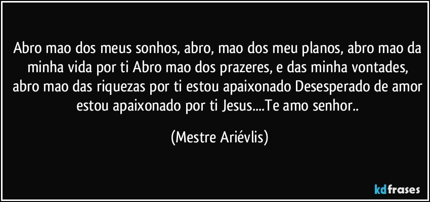 Abro mao dos meus sonhos, abro, mao dos meu planos, abro mao da minha vida por ti Abro mao dos prazeres, e das minha vontades, abro mao das riquezas por ti estou apaixonado Desesperado de amor estou apaixonado por ti Jesus...Te amo senhor.. (Mestre Ariévlis)